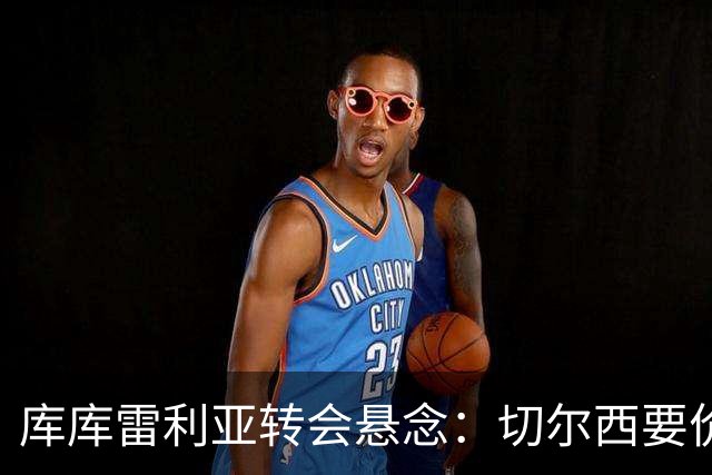 库库雷利亚转会悬念：切尔西要价高，巴萨马竞动作迟缓？